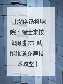 湖南铁科职院：院士来校调研指导 赋能轨道交通技术攻坚