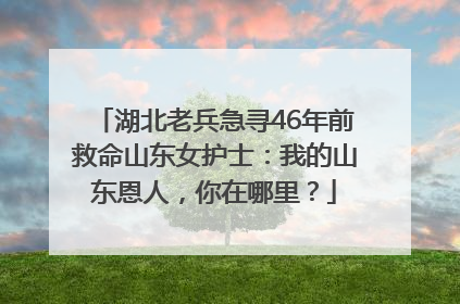 湖北老兵急寻46年前救命山东女护士：我的山东恩人，你在哪里？
