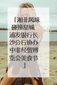 湘非风味碰撞星城 浦发银行长沙分行协办中非经贸博览会美食节