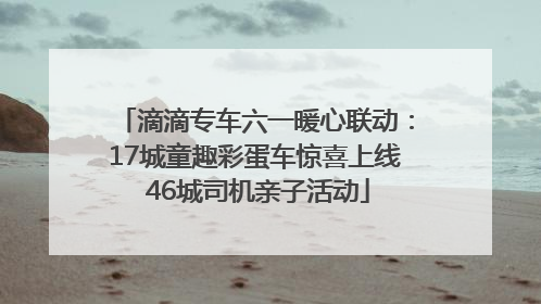 滴滴专车六一暖心联动：17城童趣彩蛋车惊喜上线 46城司机亲子活动