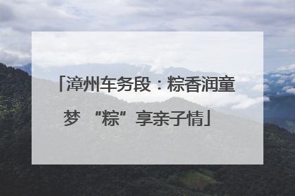漳州车务段：粽香润童梦 “粽”享亲子情