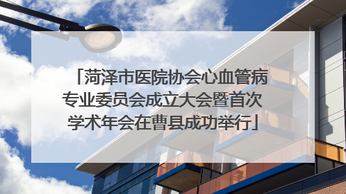 菏泽市医院协会心血管病专业委员会成立大会暨首次学术年会在曹县成功举行