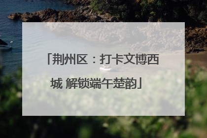 荆州区：打卡文博西城 解锁端午楚韵