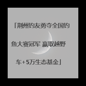 荆州钓友勇夺全国钓鱼大赛冠军 赢取越野车+5万生态基金