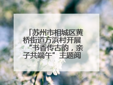 苏州市相城区黄桥街道方浜村开展“书香传古韵，亲子共端午”主题阅读活动！