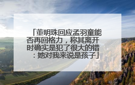 董明珠回应孟羽童能否再回格力，称其离开时确实是犯了很大的错：她对我来说是孩子