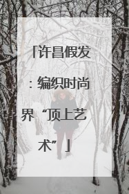 许昌假发：编织时尚界“顶上艺术”