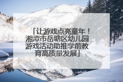 让游戏点亮童年！湘潭市岳塘区幼儿园游戏活动助推学前教育高质量发展