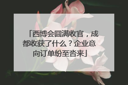 西博会圆满收官，成都收获了什么？企业意向订单纷至沓来