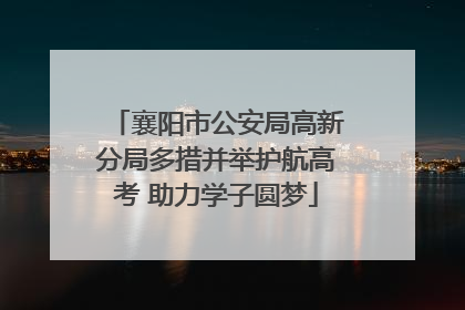 襄阳市公安局高新分局多措并举护航高考 助力学子圆梦