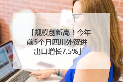 规模创新高！今年前5个月四川外贸进出口增长7.5%