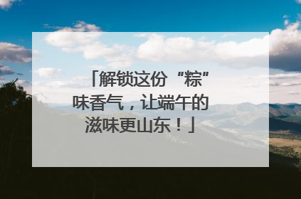 解锁这份“粽”味香气，让端午的滋味更山东！