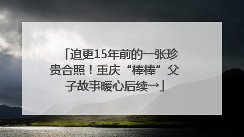 追更15年前的一张珍贵合照！重庆“棒棒”父子故事暖心后续→