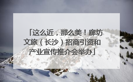 这么近，那么美！廊坊文旅（长沙）招商引资和产业宣传推介会举办