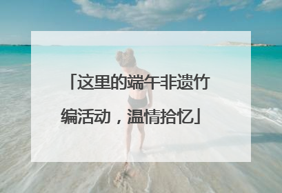 这里的端午非遗竹编活动，温情拾忆