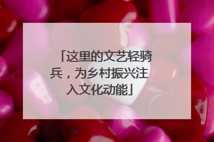 这里的文艺轻骑兵，为乡村振兴注入文化动能