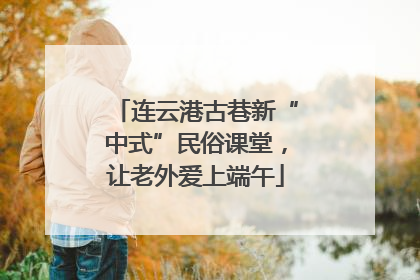 连云港古巷新“中式”民俗课堂，让老外爱上端午
