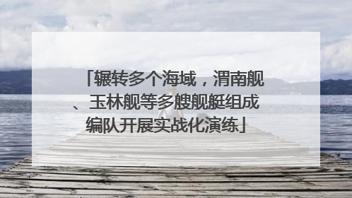 辗转多个海域，渭南舰、玉林舰等多艘舰艇组成编队开展实战化演练