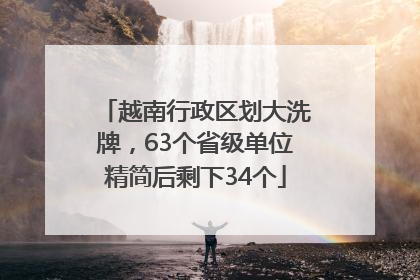 越南行政区划大洗牌，63个省级单位精简后剩下34个