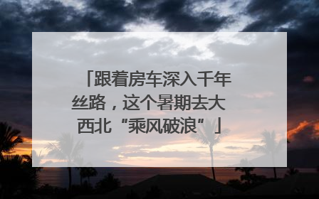 跟着房车深入千年丝路，这个暑期去大西北“乘风破浪”