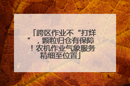 跨区作业不“打烊”，颗粒归仓有保障！农机作业气象服务精细至位置