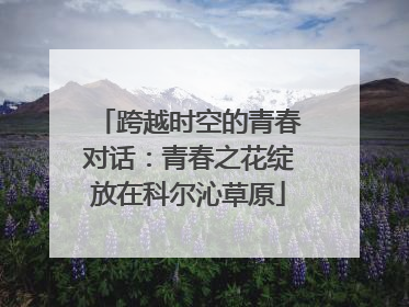 跨越时空的青春对话：青春之花绽放在科尔沁草原