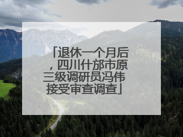 退休一个月后，四川什邡市原三级调研员冯伟接受审查调查