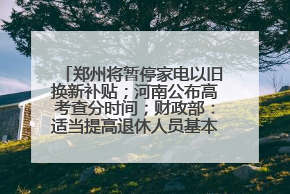 郑州将暂停家电以旧换新补贴；河南公布高考查分时间；财政部：适当提高退休人员基本养老金丨大象早报