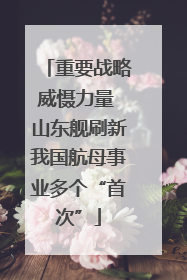 重要战略威慑力量 山东舰刷新我国航母事业多个“首次”