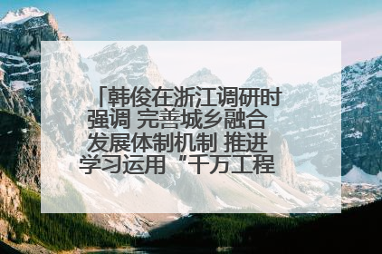 韩俊在浙江调研时强调 完善城乡融合发展体制机制 推进学习运用“千万工程”经验走深走实