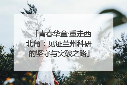 青春华章·重走西北角：见证兰州科研的坚守与突破之路