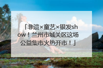 非遗×童艺×银发show！兰州市城关区这场公益集市火热开市！