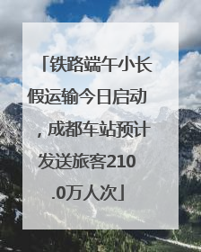 铁路端午小长假运输今日启动，成都车站预计发送旅客210.0万人次