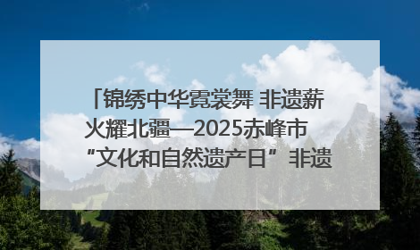 锦绣中华霓裳舞 非遗薪火耀北疆—2025赤峰市“文化和自然遗产日”非遗宣传展示活动纪实