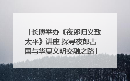 长博举办《夜郎归义致太平》讲座 探寻夜郎古国与华夏文明交融之路