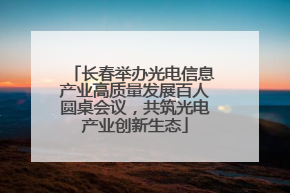 长春举办光电信息产业高质量发展百人圆桌会议，共筑光电产业创新生态