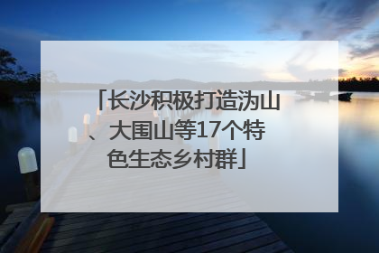 长沙积极打造沩山、大围山等17个特色生态乡村群