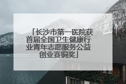长沙市第一医院获首届全国卫生健康行业青年志愿服务公益创业赛铜奖