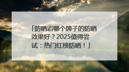 防晒霜哪个牌子的防晒效果好？2025值得尝试：热门红榜防晒！