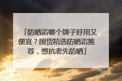 防晒霜哪个牌子好用又便宜？国货精选防晒霜推荐，想抗老先防晒