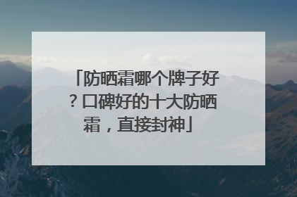 防晒霜哪个牌子好？口碑好的十大防晒霜，直接封神