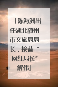 陈海洲出任湖北随州市文旅局局长，接替“网红局长”解伟