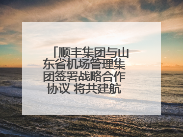 顺丰集团与山东省机场管理集团签署战略合作协议 将共建航空物流新生态