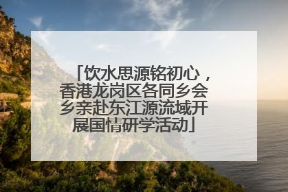 饮水思源铭初心，香港龙岗区各同乡会乡亲赴东江源流域开展国情研学活动
