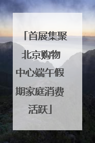 首展集聚 北京购物中心端午假期家庭消费活跃