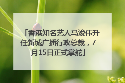 香港知名艺人马浚伟升任新城广播行政总裁，7月15日正式掌舵