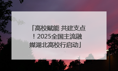 高校赋能 共建支点！2025全国主流融媒湖北高校行启动