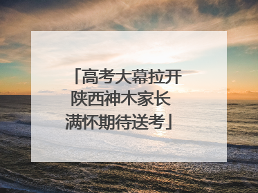 高考大幕拉开 陕西神木家长满怀期待送考