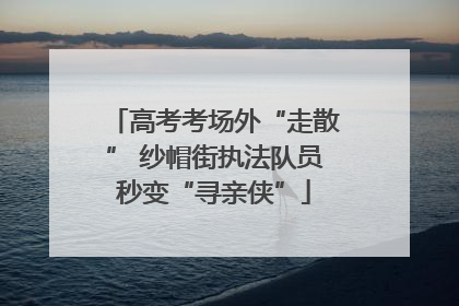 高考考场外“走散” 纱帽街执法队员秒变“寻亲侠”