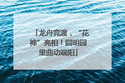 龙舟竞渡，“花神”亮相！圆明园里曲动端阳